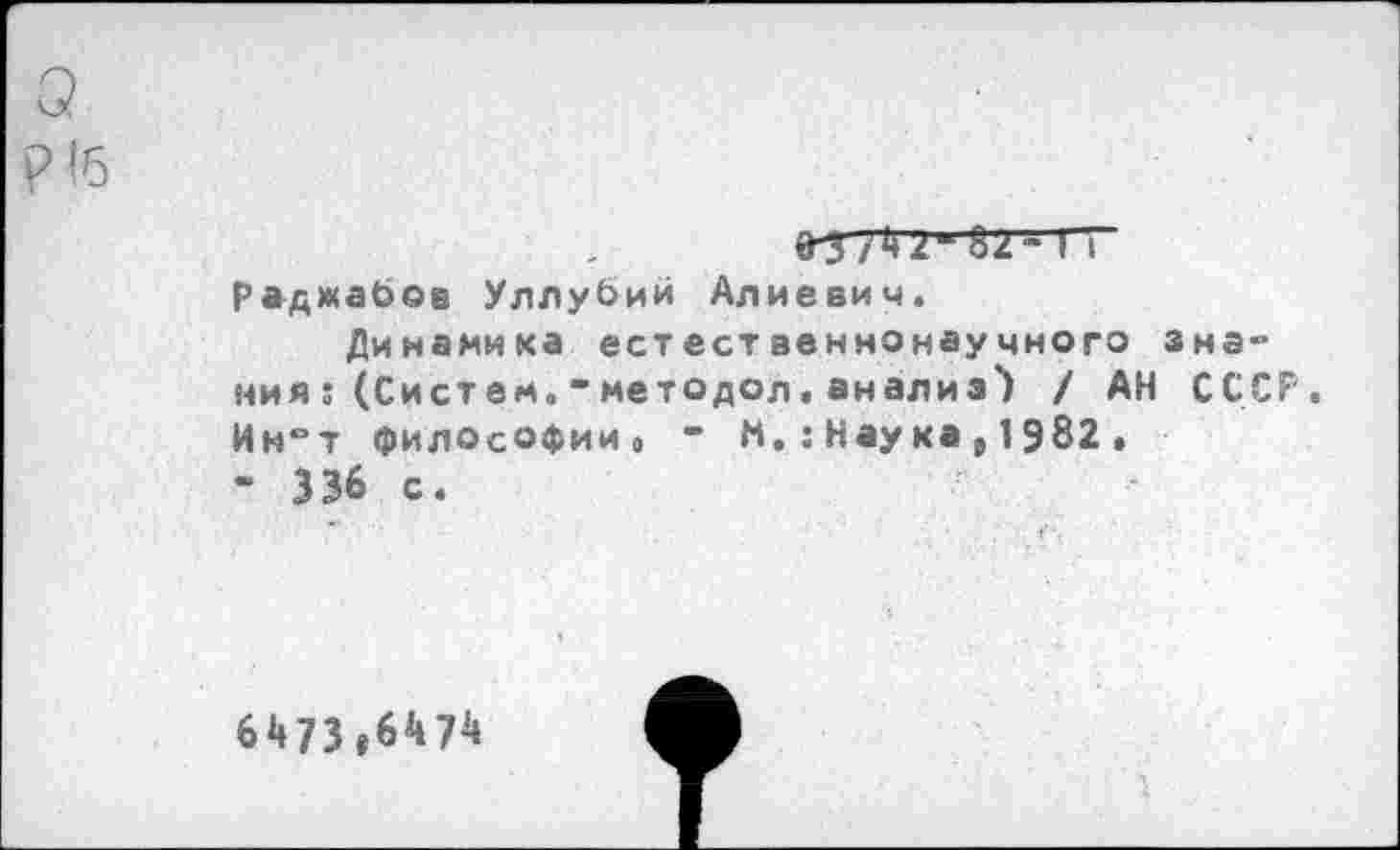 ﻿о.
9-3/4 2-82“ ГТ раджаЬов Уллубий Алиевич.
Динамика естественнонаучного знания ; (Сист ем. " методол . анализ') / АН СССР. Ин°т философии. “ М.: Наука , 1982 .
- 336 с.
6473»6474